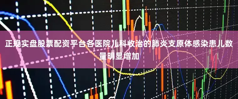 正规实盘股票配资平台各医院儿科收治的肺炎支原体感染患儿数量明显增加