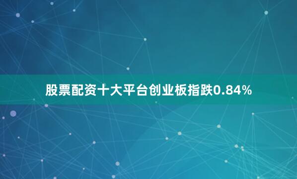 股票配资十大平台创业板指跌0.84%