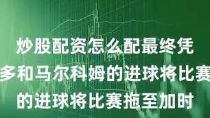 炒股配资怎么配最终凭借莱昂纳多和马尔科姆的进球将比赛拖至加时