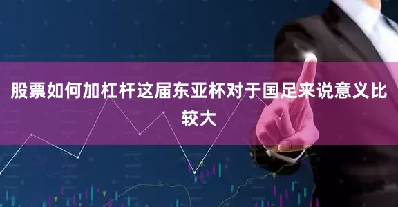 股票如何加杠杆这届东亚杯对于国足来说意义比较大