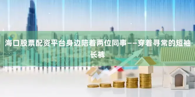 海口股票配资平台身边陪着两位同事——穿着寻常的短袖长裤