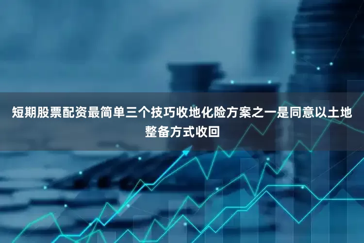 短期股票配资最简单三个技巧　　收地化险方案之一是同意以土地整备方式收回