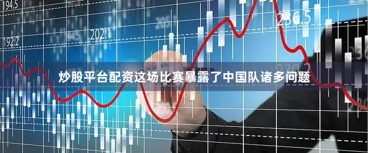 炒股平台配资这场比赛暴露了中国队诸多问题