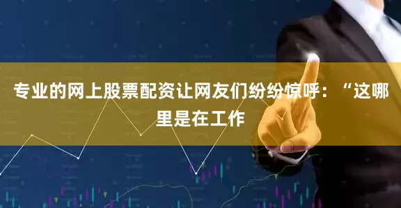 专业的网上股票配资让网友们纷纷惊呼：“这哪里是在工作