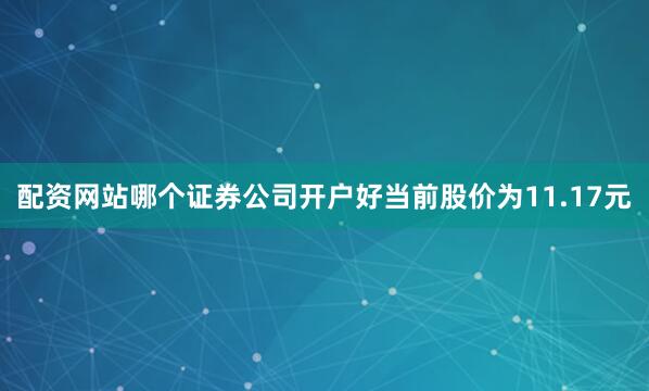 配资网站哪个证券公司开户好当前股价为11.17元