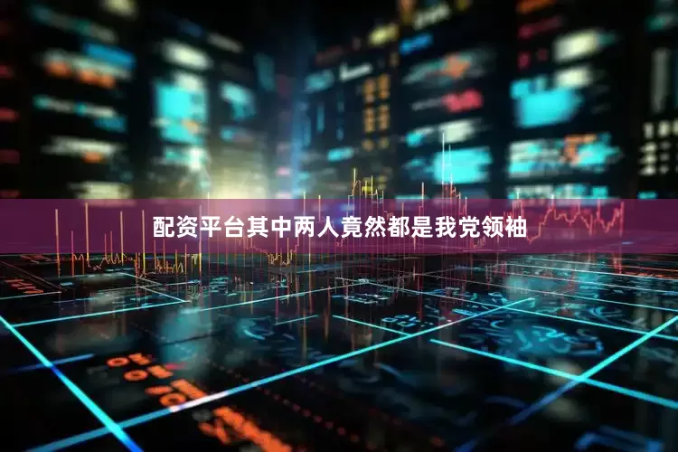 配资平台其中两人竟然都是我党领袖