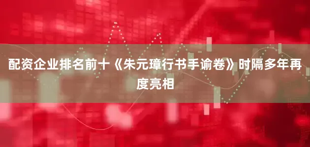 配资企业排名前十《朱元璋行书手谕卷》时隔多年再度亮相