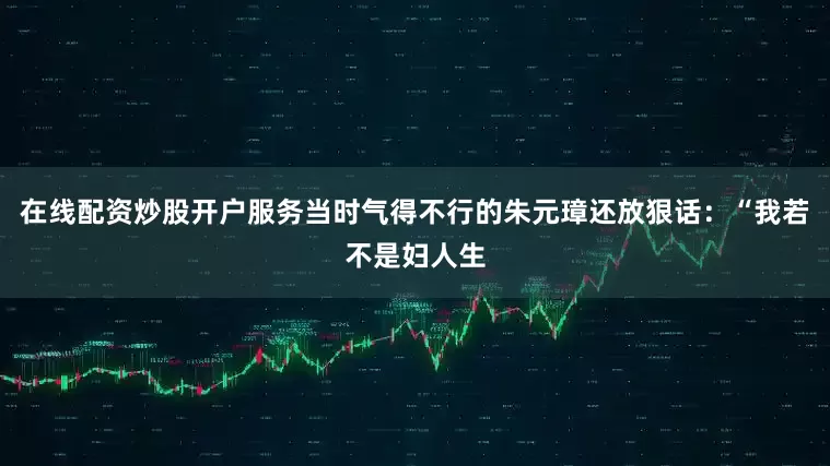在线配资炒股开户服务当时气得不行的朱元璋还放狠话：“我若不是妇人生