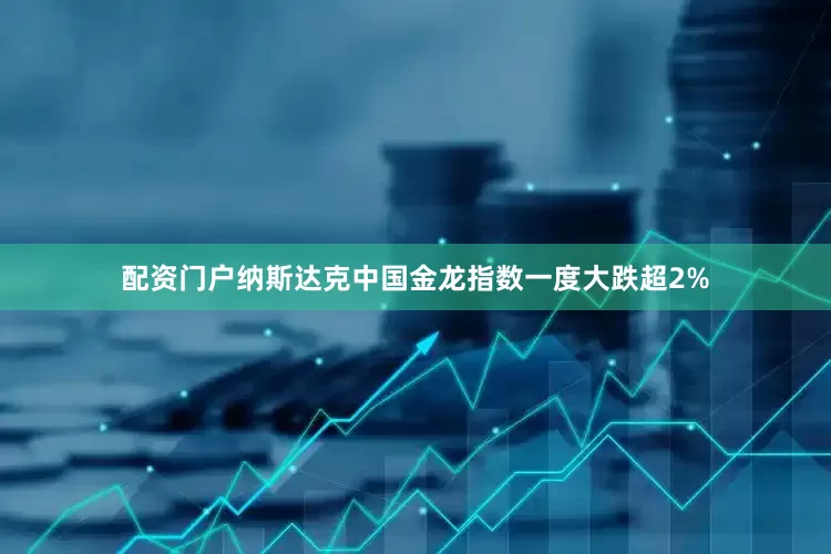 配资门户纳斯达克中国金龙指数一度大跌超2%