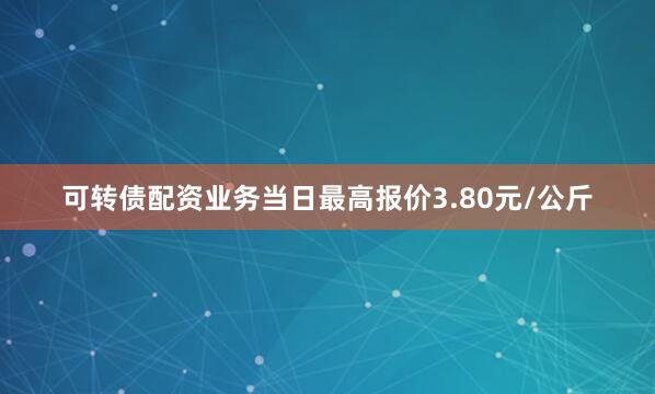可转债配资业务当日最高报价3.80元/公斤