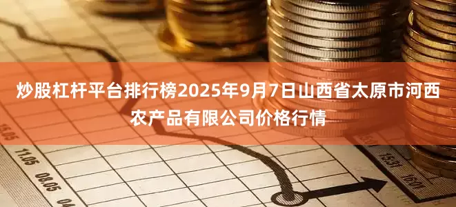 炒股杠杆平台排行榜2025年9月7日山西省太原市河西农产品有限公司价格行情