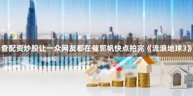 查配资炒股让一众网友都在催郭帆快点拍完《流浪地球3》