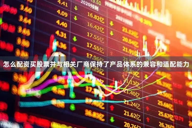 怎么配资买股票并与相关厂商保持了产品体系的兼容和适配能力