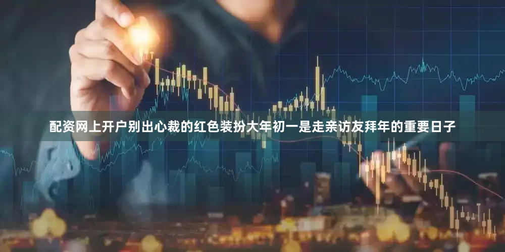 配资网上开户别出心裁的红色装扮大年初一是走亲访友拜年的重要日子