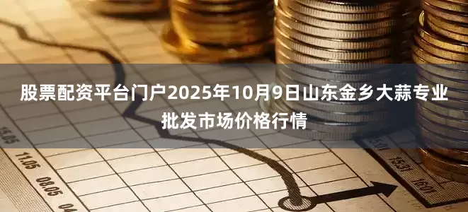 股票配资平台门户2025年10月9日山东金乡大蒜专业批发市场价格行情